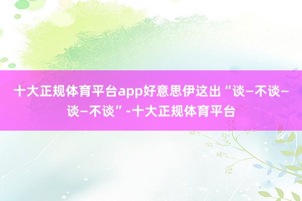十大正规体育平台app好意思伊这出“谈—不谈—谈—不谈”-十大正规体育平台