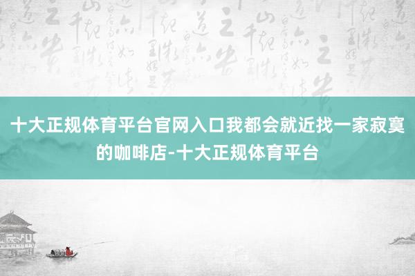 十大正规体育平台官网入口我都会就近找一家寂寞的咖啡店-十大正规体育平台