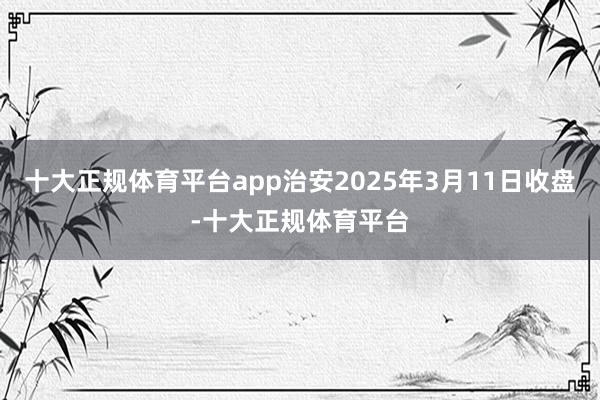 十大正规体育平台app治安2025年3月11日收盘-十大正规体育平台