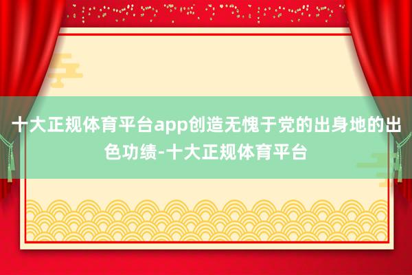 十大正规体育平台app创造无愧于党的出身地的出色功绩-十大正规体育平台
