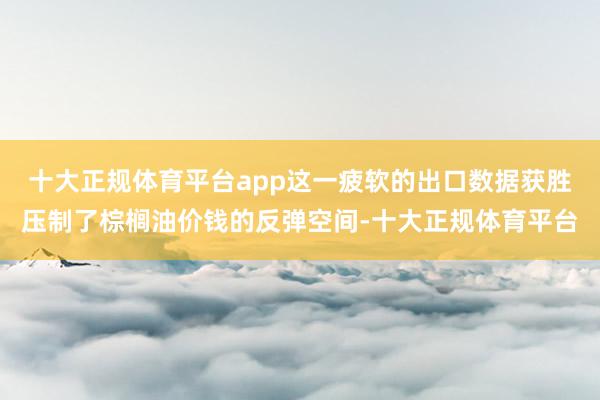 十大正规体育平台app这一疲软的出口数据获胜压制了棕榈油价钱的反弹空间-十大正规体育平台