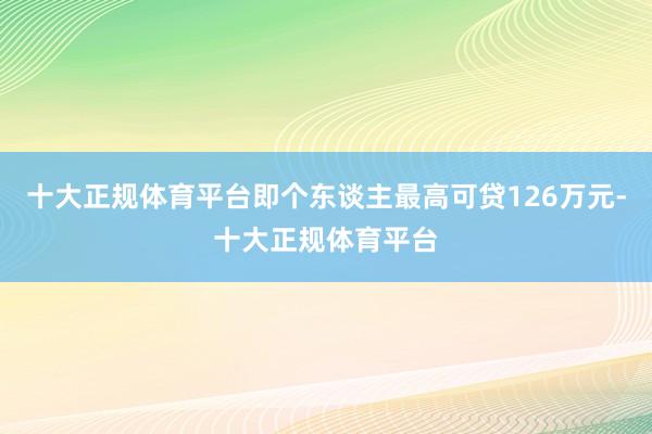 十大正规体育平台即个东谈主最高可贷126万元-十大正规体育平台