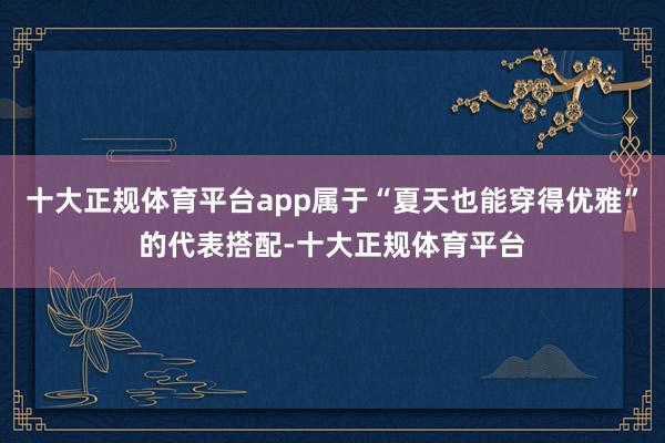十大正规体育平台app属于“夏天也能穿得优雅”的代表搭配-十大正规体育平台