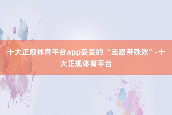 十大正规体育平台app妥妥的 “走路带殊效”-十大正规体育平台