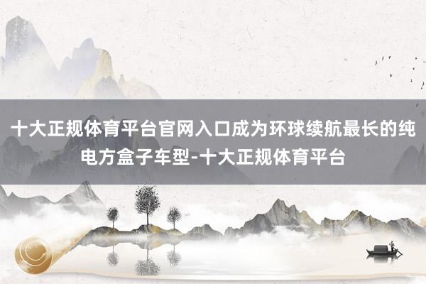 十大正规体育平台官网入口成为环球续航最长的纯电方盒子车型-十大正规体育平台