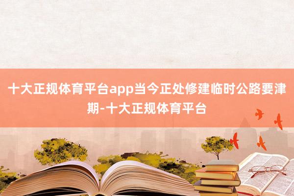 十大正规体育平台app当今正处修建临时公路要津期-十大正规体育平台