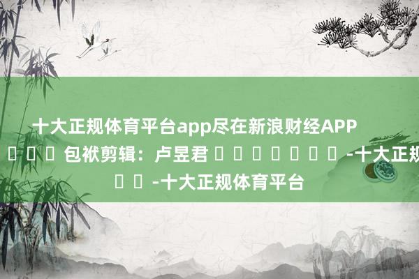 十大正规体育平台app尽在新浪财经APP            						包袱剪辑：卢昱君 							-十大正规体育平台