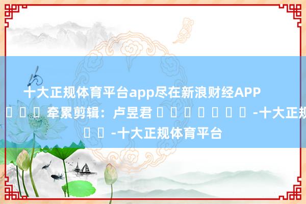 十大正规体育平台app尽在新浪财经APP            						牵累剪辑：卢昱君 							-十大正规体育平台