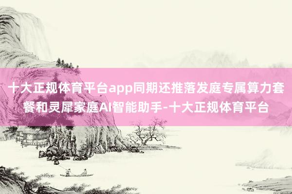 十大正规体育平台app同期还推落发庭专属算力套餐和灵犀家庭AI智能助手-十大正规体育平台