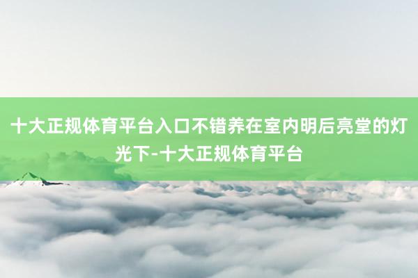 十大正规体育平台入口不错养在室内明后亮堂的灯光下-十大正规体育平台