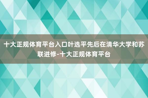 十大正规体育平台入口叶选平先后在清华大学和苏联进修-十大正规体育平台