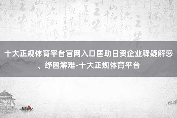 十大正规体育平台官网入口匡助日资企业释疑解惑、纾困解难-十大正规体育平台