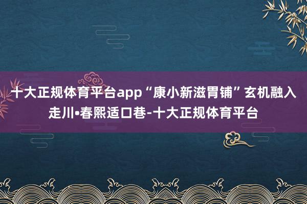 十大正规体育平台app“康小新滋胃铺”玄机融入走川•春熙适口巷-十大正规体育平台