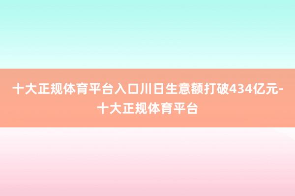 十大正规体育平台入口川日生意额打破434亿元-十大正规体育平台