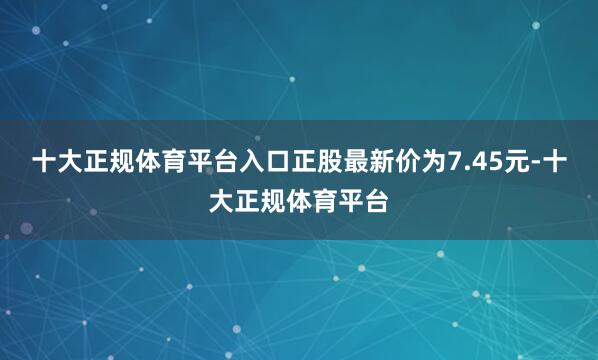 十大正规体育平台入口正股最新价为7.45元-十大正规体育平台