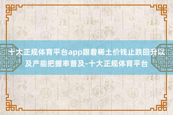 十大正规体育平台app跟着稀土价钱止跌回升以及产能把握率普及-十大正规体育平台