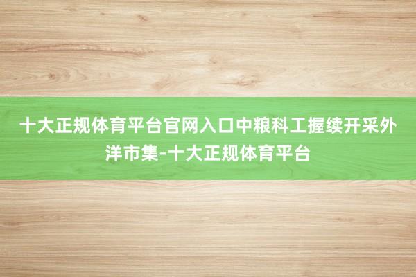 十大正规体育平台官网入口　　中粮科工握续开采外洋市集-十大正规体育平台