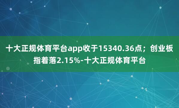 十大正规体育平台app收于15340.36点；创业板指着落2.15%-十大正规体育平台