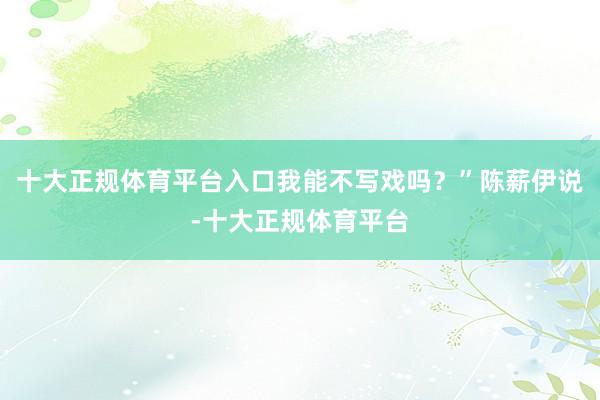 十大正规体育平台入口我能不写戏吗？”陈薪伊说-十大正规体育平台