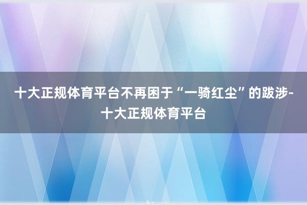 十大正规体育平台不再困于“一骑红尘”的跋涉-十大正规体育平台