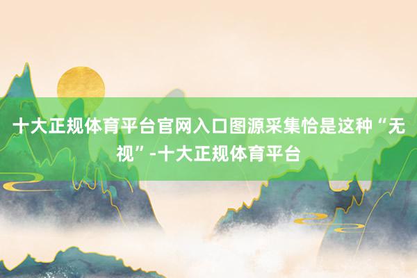 十大正规体育平台官网入口图源采集　　恰是这种“无视”-十大正规体育平台
