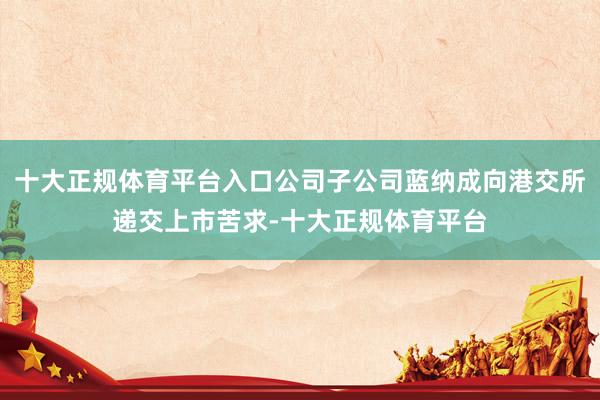 十大正规体育平台入口公司子公司蓝纳成向港交所递交上市苦求-十大正规体育平台