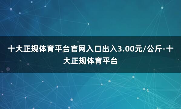 十大正规体育平台官网入口出入3.00元/公斤-十大正规体育平台