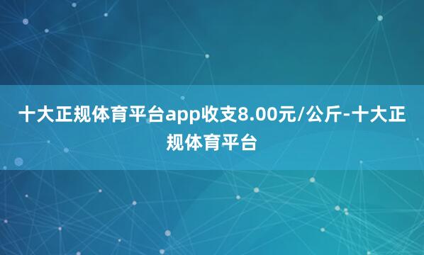 十大正规体育平台app收支8.00元/公斤-十大正规体育平台