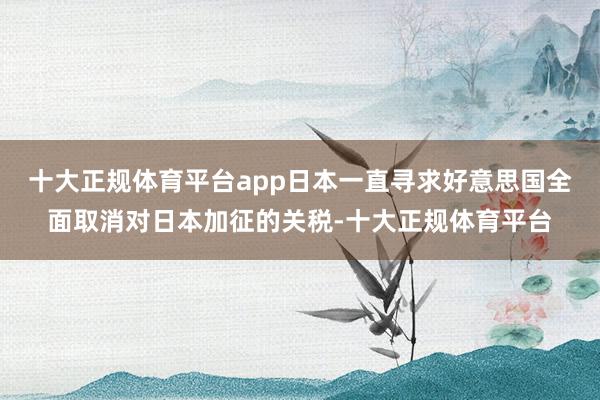 十大正规体育平台app日本一直寻求好意思国全面取消对日本加征的关税-十大正规体育平台