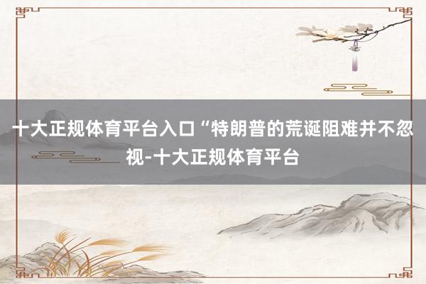 十大正规体育平台入口“特朗普的荒诞阻难并不忽视-十大正规体育平台