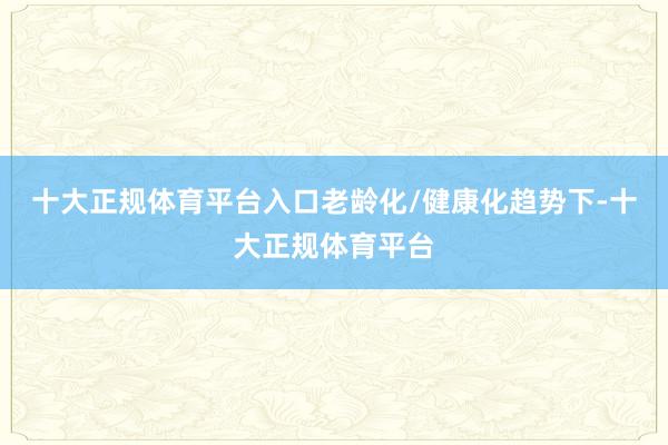 十大正规体育平台入口老龄化/健康化趋势下-十大正规体育平台