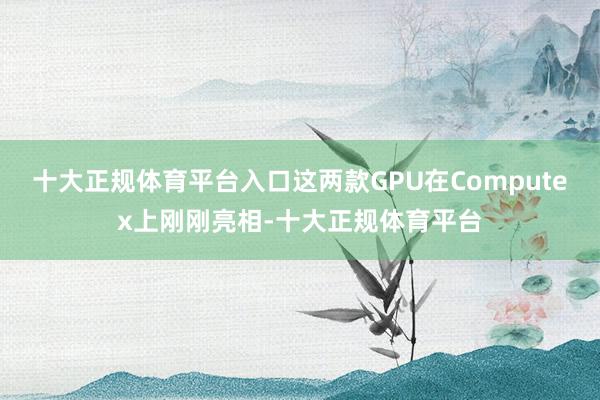 十大正规体育平台入口这两款GPU在Computex上刚刚亮相-十大正规体育平台