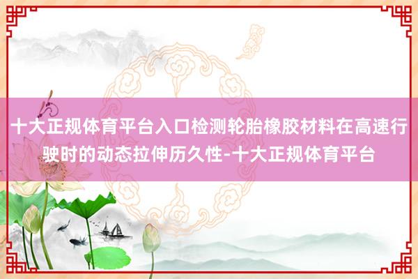 十大正规体育平台入口检测轮胎橡胶材料在高速行驶时的动态拉伸历久性-十大正规体育平台