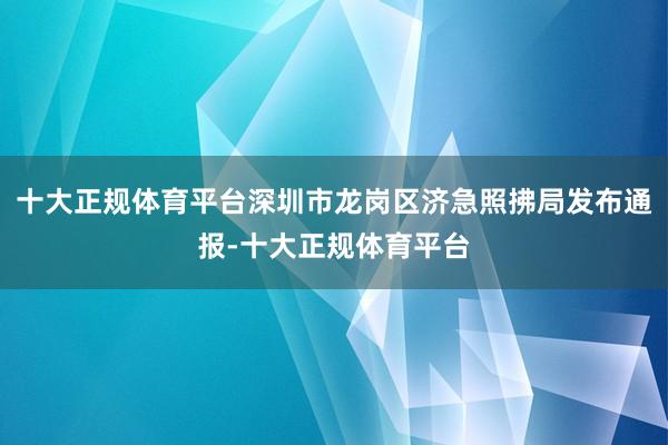 十大正规体育平台深圳市龙岗区济急照拂局发布通报-十大正规体育平台