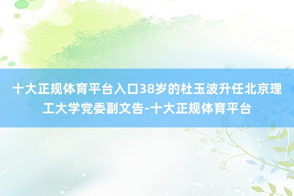 十大正规体育平台入口38岁的杜玉波升任北京理工大学党委副文告-十大正规体育平台