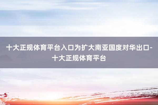 十大正规体育平台入口为扩大南亚国度对华出口-十大正规体育平台