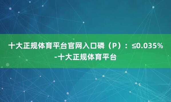 十大正规体育平台官网入口磷（P）：≤0.035%-十大正规体育平台