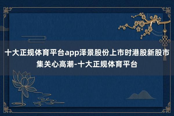 十大正规体育平台app泽景股份上市时港股新股市集关心高潮-十大正规体育平台