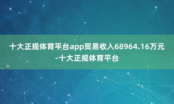 十大正规体育平台app贸易收入68964.16万元-十大正规体育平台