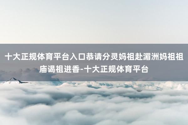 十大正规体育平台入口恭请分灵妈祖赴湄洲妈祖祖庙谒祖进香-十大正规体育平台