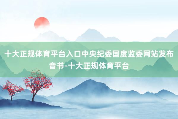 十大正规体育平台入口中央纪委国度监委网站发布音书-十大正规体育平台