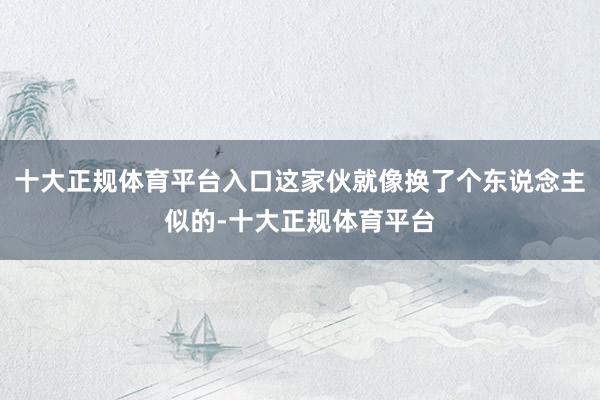 十大正规体育平台入口这家伙就像换了个东说念主似的-十大正规体育平台