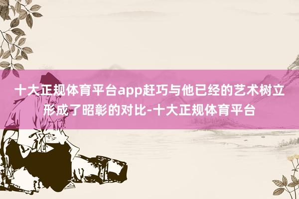 十大正规体育平台app赶巧与他已经的艺术树立形成了昭彰的对比-十大正规体育平台