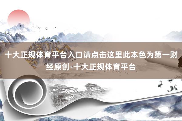 十大正规体育平台入口请点击这里此本色为第一财经原创-十大正规体育平台