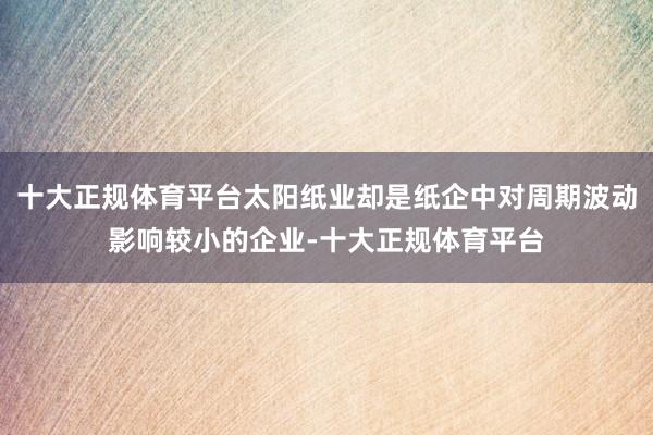 十大正规体育平台太阳纸业却是纸企中对周期波动影响较小的企业-十大正规体育平台