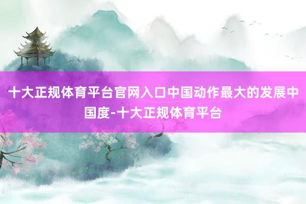 十大正规体育平台官网入口中国动作最大的发展中国度-十大正规体育平台