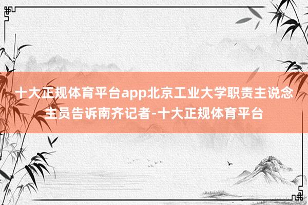 十大正规体育平台app北京工业大学职责主说念主员告诉南齐记者-十大正规体育平台