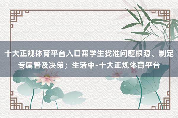 十大正规体育平台入口帮学生找准问题根源、制定专属普及决策；生活中-十大正规体育平台
