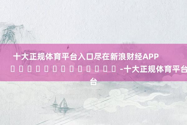 十大正规体育平台入口尽在新浪财经APP            													-十大正规体育平台
