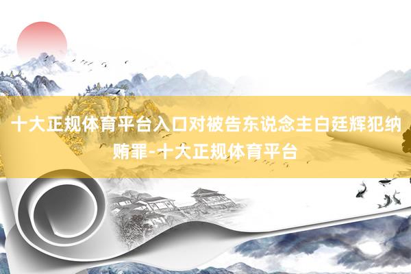 十大正规体育平台入口对被告东说念主白廷辉犯纳贿罪-十大正规体育平台